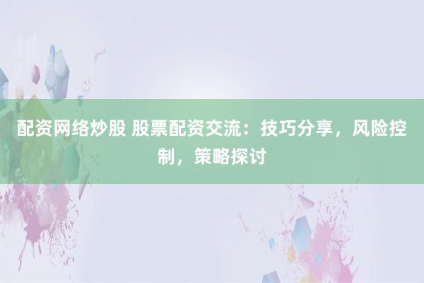 配资网络炒股 股票配资交流：技巧分享，风险控制，策略探讨