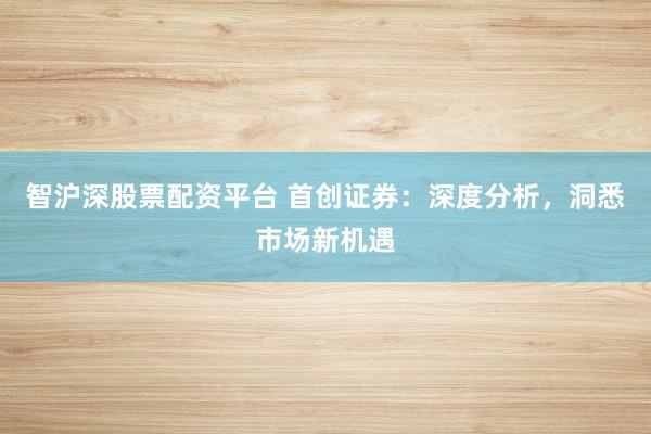 智沪深股票配资平台 首创证券：深度分析，洞悉市场新机遇