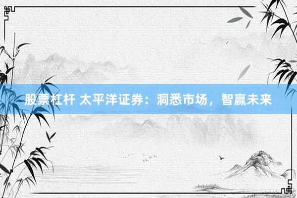 股票杠杆 太平洋证券：洞悉市场，智赢未来