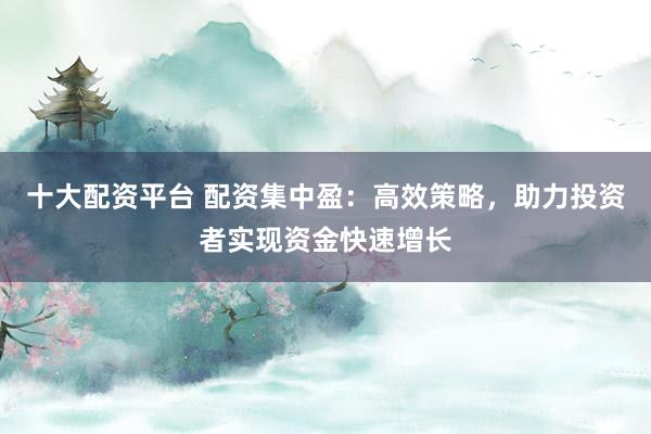 十大配资平台 配资集中盈：高效策略，助力投资者实现资金快速增长