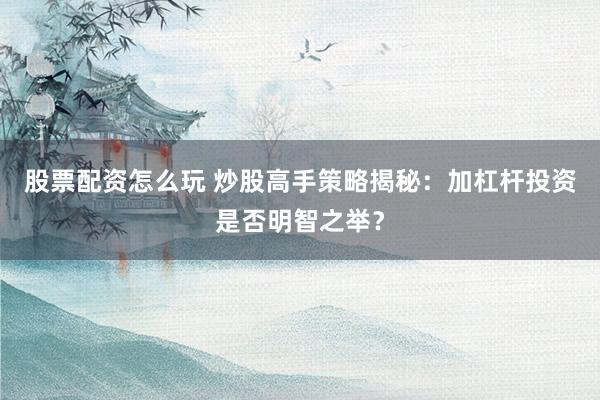 股票配资怎么玩 炒股高手策略揭秘：加杠杆投资是否明智之举？