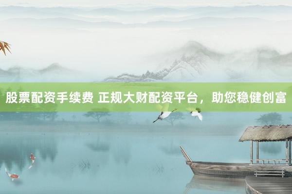 股票配资手续费 正规大财配资平台，助您稳健创富