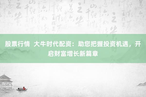股票行情 大牛时代配资:助您把握投资机遇,开启财富增长新篇章