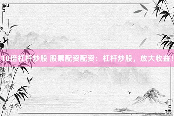 10倍杠杆炒股 股票配资配资：杠杆炒股，放大收益！
