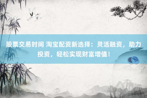 股票交易时间 淘宝配资新选择：灵活融资，助力投资，轻松实现财富增值！