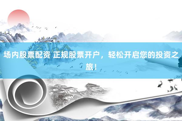 场内股票配资 正规股票开户，轻松开启您的投资之旅！