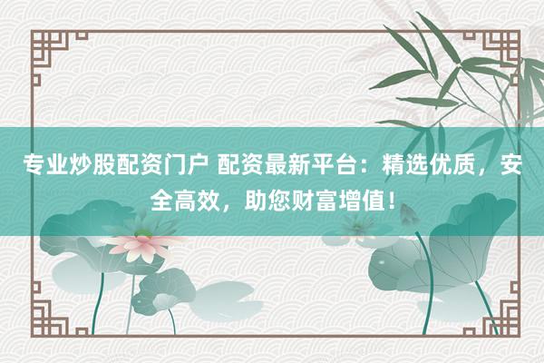 专业炒股配资门户 配资最新平台：精选优质，安全高效，助您财富增值！