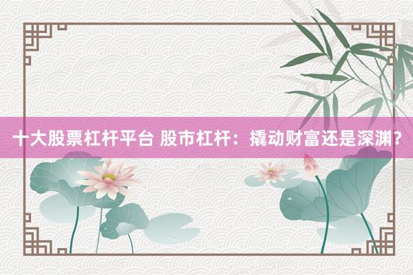 十大股票杠杆平台 股市杠杆:撬动财富还是深渊?
