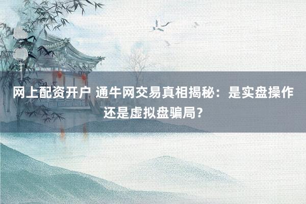 网上配资开户 通牛网交易真相揭秘：是实盘操作还是虚拟盘骗局？