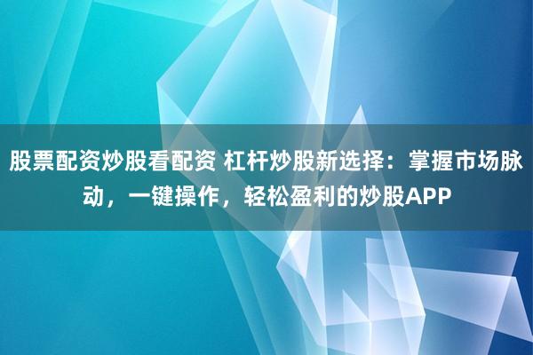 股票配资炒股看配资 杠杆炒股新选择：掌握市场脉动，一键操作，轻松盈利的炒股APP