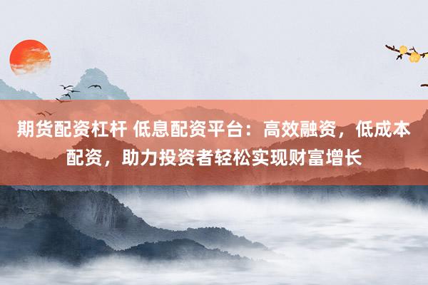 期货配资杠杆 低息配资平台：高效融资，低成本配资，助力投资者轻松实现财富增长