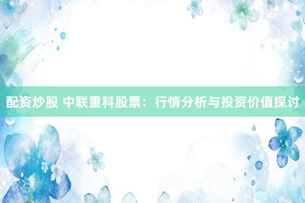 配资炒股 中联重科股票：行情分析与投资价值探讨