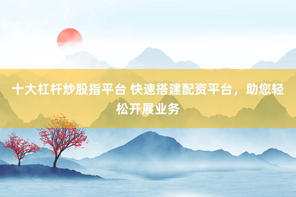 十大杠杆炒股指平台 快速搭建配资平台，助您轻松开展业务