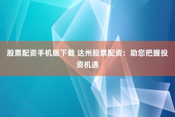 股票配资手机版下载 达州股票配资：助您把握投资机遇