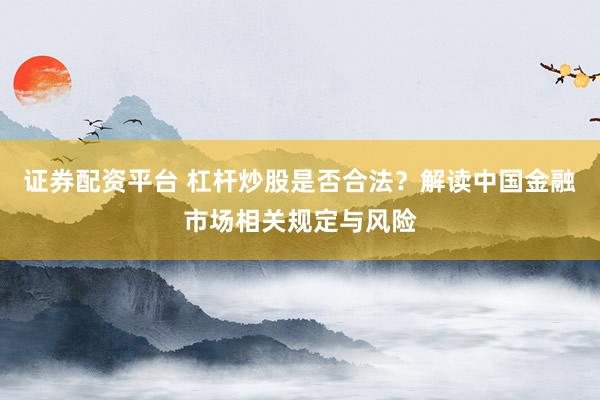 证券配资平台 杠杆炒股是否合法？解读中国金融市场相关规定与风险