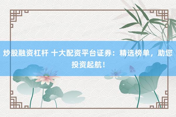 炒股融资杠杆 十大配资平台证券：精选榜单，助您投资起航！