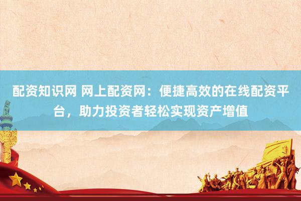 配资知识网 网上配资网：便捷高效的在线配资平台，助力投资者轻松实现资产增值