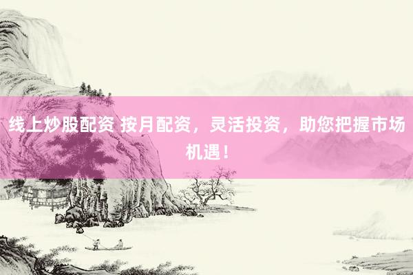 线上炒股配资 按月配资，灵活投资，助您把握市场机遇！