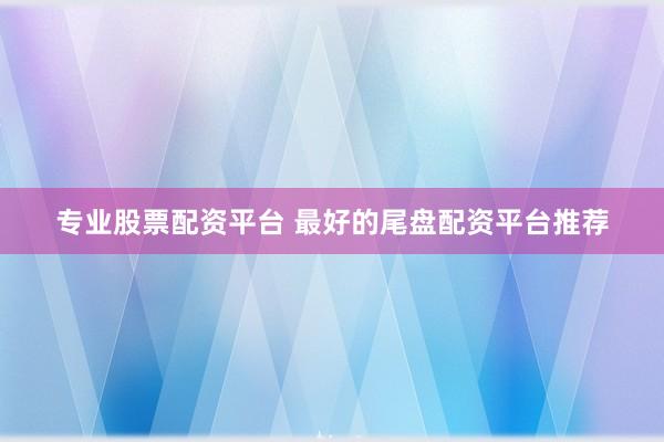 专业股票配资平台 最好的尾盘配资平台推荐